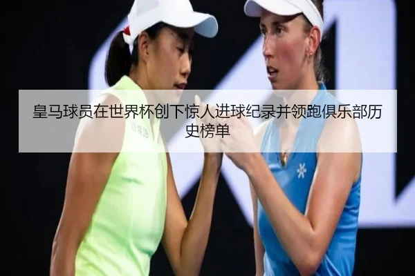 皇马球员在世界杯创下惊人进球纪录并领跑俱乐部历史榜单